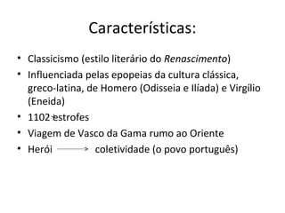Características:
• Classicismo (estilo literário do Renascimento)
• Influenciada pelas epopeias da cultura clássica,
greco-latina, de Homero (Odisseia e Ilíada) e Virgílio
(Eneida)
• 1102 estrofes
• Viagem de Vasco da Gama rumo ao Oriente
• Herói coletividade (o povo português)
 