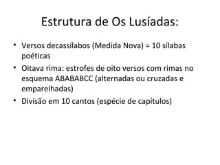 Estrutura de Os Lusíadas:
• Versos decassílabos (Medida Nova) = 10 sílabas
poéticas
• Oitava rima: estrofes de oito versos com rimas no
esquema ABABABCC (alternadas ou cruzadas e
emparelhadas)
• Divisão em 10 cantos (espécie de capítulos)
 