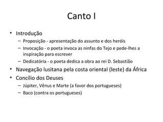 Canto I
• Introdução
– Proposição - apresentação do assunto e dos heróis
– Invocação - o poeta invoca as ninfas do Tejo e pede-lhes a
inspiração para escrever
– Dedicatória - o poeta dedica a obra ao rei D. Sebastião
• Navegação lusitana pela costa oriental (leste) da África
• Concílio dos Deuses
– Júpiter, Vênus e Marte (a favor dos portugueses)
– Baco (contra os portugueses)
 