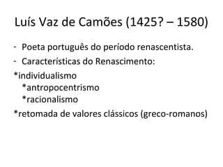 Luís Vaz de Camões (1425? – 1580)
- Poeta português do período renascentista.
- Características do Renascimento:
*individualismo
*antropocentrismo
*racionalismo
*retomada de valores clássicos (greco-romanos)
 