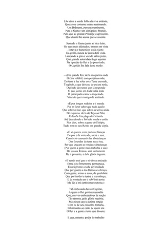 Lhe dava a verde folha da erva ardente,
Que a seu costume estava ruminando.
Um Brâmene, pessoa preminente,
Pera o Gama vem com passo brando,
Pera que ao grande Príncipe o apresente,
Que diante lhe acena que se assente.
Sentado o Gama junto ao rico leito,
Os seus mais afastados, pronto em vista
Estava o Samori no trajo e jeito
Da gente, nunca de antes dele vista.
Lançando a grave voz do sábio peito,
Que grande autoridade logo aquista
Na opinião do Rei e do povo todo,
O Capitão lhe fala deste modo:
- «Um grande Rei, de lá das partes onde
O Céu volúbil, com perpétua roda,
Da terra a luz solar co a Terra esconde,
Tingindo, a que deixou, de escura noda,
Ouvindo do rumor que lá responde
O eco, como em ti da Índia toda
O principado está e a majestade,
Vínculo quer contigo de amizade.
«E por longos rodeios a ti manda
Por te fazer saber que tudo aquilo
Que sobre o mar, que sobre as terras anda,
De riquezas, de lá do Tejo ao Nilo,
E desd'a fria plaga de Gelanda
Até bem donde o Sol não muda o estilo
Nos dias, sobre a gente de Etiópia,
Tudo tem no seu Reino em grande cópia.
«E se queres, com pactos e lianças
De paz e de amizade, sacra e nua,
Comércio consentir das abondanças
Das fazendas da terra sua e tua,
Por que creçam as rendas e abastanças
(Por quem a gente mais trabalha e sua)
De vossos Reinos, será certamente
De ti proveito, e dele glória ingente.
«E sendo assi que o nó desta amizade
Entre vós firmemente permaneça,
A quem o Rei gentio respondia
Estará pronto a toda adversidade
Que por guerra a teu Reino se ofereça,
Com gente, armas e naus, de qualidade
Que por irmão te tenha e te conheça;
E da vontade em ti sobr'isto posta
Me dês a mi certíssima resposta.»
Tal embaxada dava o Capitão,
Que, em ver embaxadores de nação
Tão remota, grão glória recebia;
Mas neste caso a última tenção
Com os de seu conselho tomaria,
Informando-se certo de quem era
O Rei e a gente e terra que dissera;
E que, entanto, podia do trabalho
 