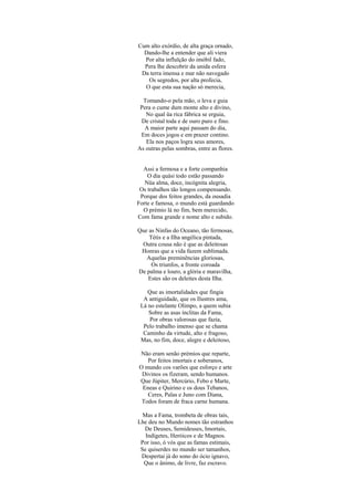Cum alto exórdio, de alta graça ornado,
Dando-lhe a entender que ali viera
Por alta influïção do imóbil fado,
Pera lhe descobrir da unida esfera
Da terra imensa e mar não navegado
Os segredos, por alta profecia,
O que esta sua nação só merecia,
Tomando-o pela mão, o leva e guia
Pera o cume dum monte alto e divino,
No qual üa rica fábrica se erguia,
De cristal toda e de ouro puro e fino.
A maior parte aqui passam do dia,
Em doces jogos e em prazer contino.
Ela nos paços logra seus amores,
As outras pelas sombras, entre as flores.
Assi a fermosa e a forte companhia
O dia quási todo estão passando
Nüa alma, doce, incógnita alegria,
Os trabalhos tão longos compensando.
Porque dos feitos grandes, da ousadia
Forte e famosa, o mundo está guardando
O prémio lá no fim, bem merecido,
Com fama grande e nome alto e subido.
Que as Ninfas do Oceano, tão fermosas,
Tétis e a Ilha angélica pintada,
Outra cousa não é que as deleitosas
Honras que a vida fazem sublimada.
Aquelas preminências gloriosas,
Os triunfos, a fronte coroada
De palma e louro, a glória e maravilha,
Estes são os deleites desta Ilha.
Que as imortalidades que fingia
A antiguidade, que os Ilustres ama,
Lá no estelante Olimpo, a quem subia
Sobre as asas ínclitas da Fama,
Por obras valorosas que fazia,
Pelo trabalho imenso que se chama
Caminho da virtude, alto e fragoso,
Mas, no fim, doce, alegre e deleitoso,
Não eram senão prémios que reparte,
Por feitos imortais e soberanos,
O mundo cos varões que esforço e arte
Divinos os fizeram, sendo humanos.
Que Júpiter, Mercúrio, Febo e Marte,
Eneas e Quirino e os dous Tebanos,
Ceres, Palas e Juno com Diana,
Todos foram de fraca carne humana.
Mas a Fama, trombeta de obras tais,
Lhe deu no Mundo nomes tão estranhos
De Deuses, Semideuses, Imortais,
Indígetes, Heróicos e de Magnos.
Por isso, ó vós que as famas estimais,
Se quiserdes no mundo ser tamanhos,
Despertai já do sono do ócio ignavo,
Que o ânimo, de livre, faz escravo.
 