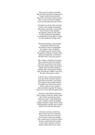 Sem ser dos Lusitanos entendido
Que em figura de paz lhe manda guerra;
Porque o piloto falso prometido,
Que toda a má tenção no peito encerra,
Pera os guiar à morte lhe mandava,
Como em sinal das pazes que tratava.
O Capitão, que já lhe então convinha
Tornar a seu caminho acostumado,
Que tempo concertado e ventos tinha
Pera ir buscar o Indo desejado,
Recebendo o piloto que lhe vinha,
Foi dele alegremente agasalhado,
E respondendo ao mensageiro, a tento,
As velas manda dar ao largo vento.
Destarte despedida, a forte armada
As ondas de Anfítrite dividia,
Das filhas de Nereu acompanhada,
Fiel, alegre e doce companhia.
O Capitão, que não caía em nada
Do enganoso ardil que o Mouro urdia,
Dele mui largamente se informava
Da Índia toda e costas que passava.
Mas o Mouro, instruído nos enganos
Que o malévolo Baco lhe ensinara,
De morte ou cativeiro novos danos,
Antes que à Índia chegue, lhe prepara.
Dando razão dos portos Indianos,
Também tudo o que pede lhe declara,
Que, havendo por verdade o que dizia,
De nada a forte gente se temia.
E diz-lhe mais, co falso pensamento
Com que Sínon os Frígios enganou,
Que perto está üa Ilha, cujo assento
Povo antigo Cristão sempre habitou.
O Capitão, que a tudo estava atento,
Tanto co estas novas se alegrou
Que com dádivas grandes lhe rogava
Que o leve à terra onde esta gente estava.
O mesmo o falso Mouro determina
Que o seguro Cristão lhe manda e pede;
Que a Ilha é possuída da malina
Gente que segue o torpe Mahamede.
Aqui o engano e morte lhe imagina,
Porque em poder e forças muito excede
À Moçambique esta Ilha, que se chama
Quíloa, mui conhecida pola fama.
Pera lá se inclinava a leda frota;
Mas a Deusa em Citere celebrada,
Vendo como deixava a certa rota
Por ir buscar a morte não cuidada,
Não consente que em terra tão remota
Se perca a gente dela tanto amada,
E com ventos contrairos a desvia
Donde o piloto falso a leva e guia.
 