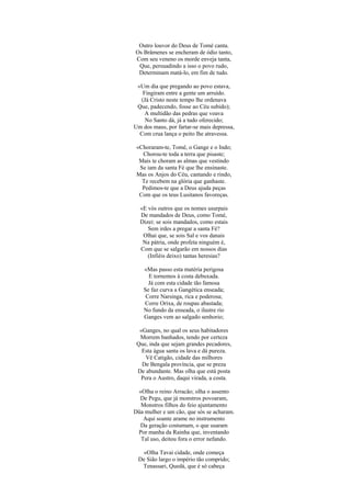 Outro louvor do Deus de Tomé canta.
Os Brâmenes se encheram de ódio tanto,
Com seu veneno os morde enveja tanta,
Que, persuadindo a isso o povo rudo,
Determinam matá-lo, em fim de tudo.
«Um dia que pregando ao povo estava,
Fingiram entre a gente um arruído.
(Já Cristo neste tempo lhe ordenava
Que, padecendo, fosse ao Céu subido);
A multidão das pedras que voava
No Santo dá, já a tudo oferecido;
Um dos maus, por fartar-se mais depressa,
Com crua lança o peito lhe atravessa.
«Choraram-te, Tomé, o Gange e o Indo;
Chorou-te toda a terra que pisaste;
Mais te choram as almas que vestindo
Se iam da santa Fé que lhe ensinaste.
Mas os Anjos do Céu, cantando e rindo,
Te recebem na glória que ganhaste.
Pedimos-te que a Deus ajuda peças
Com que os teus Lusitanos favoreças.
«E vós outros que os nomes usurpais
De mandados de Deus, como Tomé,
Dizei: se sois mandados, como estais
Sem irdes a pregar a santa Fé?
Olhai que, se sois Sal e vos danais
Na pátria, onde profeta ninguém é,
Com que se salgarão em nossos dias
(Infiéis deixo) tantas heresias?
«Mas passo esta matéria perigosa
E tornemos à costa debuxada.
Já com esta cidade tão famosa
Se faz curva a Gangética enseada;
Corre Narsinga, rica e poderosa;
Corre Orixa, de roupas abastada;
No fundo da enseada, o ilustre rio
Ganges vem ao salgado senhorio;
«Ganges, no qual os seus habitadores
Morrem banhados, tendo por certeza
Que, inda que sejam grandes pecadores,
Esta água santa os lava e dá pureza.
Vê Catigão, cidade das milhores
De Bengala província, que se preza
De abundante. Mas olha que está posta
Pera o Austro, daqui virada, a costa.
«Olha o reino Arracão; olha o assento
De Pegu, que já monstros povoaram,
Monstros filhos do feio ajuntamento
Düa mulher e um cão, que sós se acharam.
Aqui soante arame no instrumento
Da geração costumam, o que usaram
Por manha da Rainha que, inventando
Tal uso, deitou fora o error nefando.
«Olha Tavai cidade, onde começa
De Sião largo o império tão comprido;
Tenassari, Quedá, que é só cabeça
 