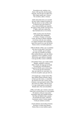 Da potência real, soberba e rica.
Estes, o Rei que têm, não foi nacido
Príncipe, nem dos pais aos filhos fica,
Mas elegem aquele que é famoso
Por cavaleiro, sábio e virtuoso.
«Inda outra muita terra se te esconde
Até que venha o tempo de mostrar-se;
Mas não deixes no mar as Ilhas onde
A Natureza quis mais afamar-se:
Esta, meia escondida, que responde
De longe à China, donde vem buscar-se,
É Japão, onde nace a prata fina,
Que ilustrada será co a Lei divina.
«Olha cá pelos mares do Oriente
Ás infinitas Ilhas espalhadas:
Vê Tidore e Ternate, co fervente
Cume, que lança as flamas ondeadas.
As árvores verás do cravo ardente,
Co sangue Português inda compradas.
Aqui há as áureas aves, que não decem
Nunca à terra e só mortas aparecem.
«Olha de Banda as Ilhas, que se esmaltam
Da vária cor que pinta o roxo fruto;
Às aves variadas, que ali saltam,
Da verde noz tomando seu tributo.
Olha também Bornéu, onde não faltam
Lágrimas no licor coalhado e enxuto
Das árvores, que cânfora é chamado,
Com que da Ilha o nome é celebrado.
«Ali também Timor, que o lenho manda
Sândalo, salutífero e cheiroso;
Olha a Sunda, tão larga que üa banda
Esconde pera o Sul dificultoso;
A gente do Sertão, que as terras anda,
Um rio diz que tem miraculoso,
Que, por onde ele só, sem outro, vai,
Converte em pedra o pau que nele cai.
«Vê naquela que o tempo tornou Ilha,
Que também flamas trémulas vapora,
A fonte que óleo mana, e a maravilha
Do cheiroso licor que o tronco chora,
- Cheiroso, mais que quanto estila a filha
De Ciniras na Arábia, onde ela mora;
E vê que, tendo quanto as outras têm,
Branda seda e fino ouro dá também.
«Olha, em Ceilão, que o monte se alevanta
Tanto que as nuvens passa ou a vista engana;
Os naturais o têm por cousa santa,
Pola pedra onde está a pegada humana.
Nas ilhas de Maldiva nace a pranta
No profundo das águas, soberana,
Cujo pomo contra o veneno urgente
É tido por antídoto excelente.
«Verás defronte estar do Roxo Estreito
Socotorá, co amaro aloé famosa;
Outras ilhas, no mar também sujeito
 