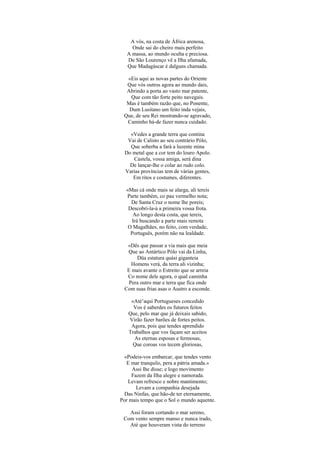 A vós, na costa de África arenosa,
Onde sai do cheiro mais perfeito
A massa, ao mundo oculta e preciosa.
De São Lourenço vê a Ilha afamada,
Que Madagáscar é dalguns chamada.
«Eis aqui as novas partes do Oriente
Que vós outros agora ao mundo dais,
Abrindo a porta ao vasto mar patente,
Que com tão forte peito navegais.
Mas é também razão que, no Ponente,
Dum Lusitano um feito inda vejais,
Que, de seu Rei mostrando-se agravado,
Caminho há-de fazer nunca cuidado.
«Vedes a grande terra que contina
Vai de Calisto ao seu contrário Pólo,
Que soberba a fará a luzente mina
Do metal que a cor tem do louro Apolo.
Castela, vossa amiga, será dina
De lançar-lhe o colar ao rudo colo.
Varias províncias tem de várias gentes,
Em ritos e costumes, diferentes.
«Mas cá onde mais se alarga, ali tereis
Parte também, co pau vermelho nota;
De Santa Cruz o nome lhe poreis;
Descobri-la-á a primeira vossa frota.
Ao longo desta costa, que tereis,
Irá buscando a parte mais remota
O Magalhães, no feito, com verdade,
Português, porém não na lealdade.
«Dês que passar a via mais que meia
Que ao Antártico Pólo vai da Linha,
Düa estatura quási giganteia
Homens verá, da terra ali vizinha;
E mais avante o Estreito que se arreia
Co nome dele agora, o qual caminha
Pera outro mar e terra que fica onde
Com suas frias asas o Austro a esconde.
«Até’aqui Portugueses concedido
Vos é saberdes os futuros feitos
Que, pelo mar que já deixais sabido,
Virão fazer barões de fortes peitos.
Agora, pois que tendes aprendido
Trabalhos que vos façam ser aceitos
As eternas esposas e fermosas,
Que coroas vos tecem gloriosas,
«Podeis-vos embarcar, que tendes vento
E mar tranquilo, pera a pátria amada.»
Assi lhe disse; e logo movimento
Fazem da Ilha alegre e namorada.
Levam refresco e nobre mantimento;
Levam a companhia desejada
Das Ninfas, que hão-de ter eternamente,
Por mais tempo que o Sol o mundo aquente.
Assi foram cortando o mar sereno,
Com vento sempre manso e nunca irado,
Até que houveram vista do terreno
 
