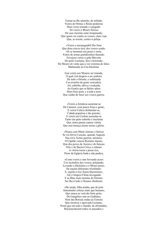 Tornar-se-lhe amarelo, de enfiado;
Vereis de Ormuz o Reino poderoso
Duas vezes tomado e sojugado.
Ali vereis o Mouro furioso
De suas mesmas setas traspassado;
Que quem vai contra os vossos, claro veja
Que, se resiste, contra si peleja.
«Vereis a inexpugnábil Dio forte
Que dous cercos terá, dos vossos sendo;
Ali se mostrará seu preço e sorte,
Feitos de armas grandíssimos fazendo.
Envejoso vereis o grão Mavorte
Do peito Lusitano, fero e horrendo;
Do Mouro ali verão que a voz extrema do falso.
Mahamede ao Céu blasfema.
Goa vereis aos Mouros ser tomada,
O qual virá despois a ser senhora
De todo o Oriente, e sublimada
Cos triunfos da gente vencedora.
Ali, soberba, altiva e exalçada,
Ao Gentio que os Ídolos adora
Duro freio porá, e a toda a terra
Que cuidar de fazer aos vossos guerra.
«Vereis a fortaleza sustentar-se
De Cananor, com pouca força e gente;
E vereis Calecu desbaratar-se,
Cidade populosa e tão potente;
E vereis em Cochim assinalar-se
Tanto um peito soberbo e insolente
Que cítara jamais cantou vitória
Que assi mereça eterno nome e glória.
«Nunca com Marte instruto e furioso
Se viu ferver Leucate, quando Augusto
Nas civis Áctias guerras, animoso,
O Capitão venceu Romano injusto,
Que dos povos de Aurora e do famoso
Nilo e do Bactra Cítico e robusto
A vitória trazia e presa rica,
Preso da Egípcia linda e não pudica,
«Como vereis o mar fervendo aceso
Cos incêndios dos vossos, pelejando,
Levando o Idololatra e o Mouro preso,
De nações diferentes triunfando;
E, sujeita a rica Áurea Quersoneso,
Até o longico China navegando
E as Ilhas mais remotas do Oriente,
Ser-lhe-á todo o Oceano obediente.
«De modo, filha minha, que de jeito
Amostrarão esforço mais que humano,
Que nunca se verá tão forte peito,
Do Gangético mar ao Gaditano,
Nem das Boreais ondas ao Estreito
Que mostrou o agravado Lusitano,
Posto que em todo o mundo, de afrontados,
Re[s]sucitassem todos os passados.»
 