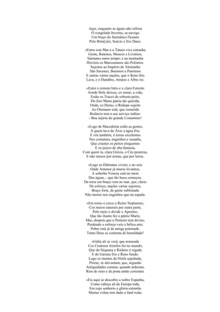 Aqui, enquanto as águas não refreia
O congelado Inverno, se navega
Um braço do Sarmático Oceano
Pelo Brús[s]io, Suécio e frio Dano.
«Entre este Mar e o Tánais vive estranha
Gente, Rutenos, Moscos e Livónios,
Sármatas outro tempo; e na montanha
Hircínia os Marcomanos são Polónios.
Sujeitos ao Império de Alemanha
São Saxones, Boémios e Panónios
E outras várias nações, que o Reno frio
Lava, e o Danúbio, Amásis e Álbis rio.
«Entre o remoto Istro e o claro Estreito
Aonde Hele deixou, co nome, a vida,
Estão os Traces de robusto peito,
Do fero Marte pátria tão querida,
Onde, co Hemo, o Ródope sujeito
Ao Otomano está, que sometida
Bizâncio tem a seu serviço indino:
- Boa injúria do grande Costantino!
«Logo de Macedónia estão as gentes,
A quem lava do Áxio a água fria;
E vós também, ó terras excelentes
Nos costumes, engenhos e ousadia,
Que criastes os peitos eloquentes
E os juízos de alta fantasia,
Com quem tu, clara Grécia, o Céu penetras,
E não menos por armas, que por letras.
«Logo os Dálmatas vivem; e no seio
Onde Antenor já muros levantou,
A soberba Veneza está no meio
Das águas, - que tão baxa começou.
Da terra um braço vem ao mar, que, cheio
De esforço, nações várias sujeitou;
Braço forte, de gente sublimada
Não menos nos engenhos que na espada.
«Em torno o cerca o Reino Neptunino,
Cos muros naturais por outra parte;
Pelo meio o divide o Apenino,
Que tão ilustre fez o pátrio Marte;
Mas, despois que o Porteiro tem divino,
Perdendo o esforço veio e bélica arte;
Pobre está já de antiga potestade.
Tanto Deus se contenta de humildade!
«Gália ali se verá, que nomeada
Cos Cesáreos triunfos foi no mundo;
Que do Séquana e Ródano é regada
E do Garuna frio e Reno fundo.
Logo os montes da Ninfa sepultada,
Pirene, se alevantam, que, segundo
Antiguidades contam, quando arderam,
Rios de ouro e de prata antão correram.
«Eis aqui se descobre a nobre Espanha,
Como cabeça ali de Europa toda,
Em cujo senhorio e glória estranha
Muitas voltas tem dado a fatal roda;
 