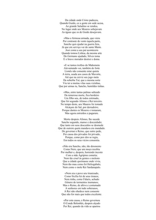 Da cidade onde Cristo padeceu,
Quando Guido, co a gente em sede acesa,
Ao grande Saladino se rendeu,
No lugar onde aos Mouros sobejavam
As águas que os de Guido desejavam.
«Mas a fermosa armada, que viera
Por contraste de vento àquela parte,
Sancho quis ajudar na guerra fera,
Já que em serviço vai do santo Marte.
Assi como a seu pai acontecera
Quando tomou Lisboa, da mesma arte
Do Germano ajudado, Silves toma
E o bravo morador destrui e doma.
«E se tantos troféus do Mahometa
Alevantando vai, também do forte
Lionês não consente estar quieta
A terra, usada aos casos de Mavorte,
Até que na cerviz seu jugo meta
Da soberba Tuí, que a mesma sorte
Viu ter a muitas vilas suas vizinhas,
Que por armas tu, Sancho, humildes tinhas.
«Mas, entre tantas palmas salteado
Da temerosa morte, fica herdeiro
Um filho seu, de todos estimado,
Que foi segundo Afonso e Rei terceiro.
No tempo deste, aos Mauros foi tomado
Alcáçare do Sal, por derradeiro;
Porque dantes os Mouros o tomaram,
Mas agora estruídos o pagaram.
Morto despois Afonso, lhe sucede
Sancho segundo, manso e descuidado;
Que tanto em seus descuidos se desmede
Que de outrem quem mandava era mandado.
De governar o Reino, que outro pede,
Por causa dos privados foi privado,
Porque, como por eles se regia,
Em todos os seus vícios consentia.
«Não era Sancho, não, tão desonesto
Como Nero, que um moço recebia
Por mulher e, despois, horrendo incesto
Com a mãe Agripina cometia;
Nem tão cruel às gentes e molesto
Que a cidade queimasse onde vivia;
Nem tão mau como foi Heliogabalo,
Nem como o mole Rei Sardanapalo.
«Nem era o povo seu tiranizado,
Como Sicília foi de seus tiranos;
Nem tinha, como Fálaris, achado
Género de tormentos inumanos;
Mas o Reino, de altivo e costumado
A senhores em tudo soberanos,
A Rei não obedece nem consente
Que não for mais que todos excelente.
«Por esta causa, o Reino governou
O Conde Bolonhês, despois alçado
Por Rei, quando da vida se apartou
 