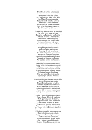 Dizendo ser sua filha herdeira dela.
«Beatriz era a filha, que casada
Co Castelhano está que o Reino pede,
Por filha de Fernando reputada,
Se a corrompida fama lho concede.
Com esta voz Castela alevantada,
Dizendo que esta filha ao pai sucede,
Suas forças ajunta, pera as guerras,
De várias regiões e várias terras.
«Vêm de toda a província que de um Brigo
(Se foi) já teve o nome derivado;
Das terras que Fernando e que Rodrigo
Ganharam do tirano e Mauro estado.
Não estimam das armas o perigo
Os que cortando vão co duro arado
Os campos Lioneses, cuja gente
Cos Mouros foi nas armas excelente.
«Os Vândalos, na antiga valentia
Ainda confiados, se ajuntavam
Da cabeça de toda Andaluzia,
Que do Guadalquibir as águas lavam.
A nobre Ilha também se apercebia
Que antigamente os Tírios habitavam,
Trazendo por insígnias verdadeiras
As Hercúleas colunas nas bandeiras.
«Também vêm lá do Reino de Toledo,
Cidade nobre e antiga, a quem cercando
O Tejo em torno vai, suave e ledo,
Que das serras de Conca vem manando.
A vós outros também não tolhe o medo
Ó sórdidos Galegos, duro bando,
Que, pera resistirdes, vos armastes,
Àqueles cujos golpes já provastes.
«Também movem da guerra as negras fúrias
A gente Bizcainha, que carece
De polidas razões, e que as injúrias
Muito mal dos estranhos compadece.
A terra de Guipúscua e das Astúrias,
Que com minas de ferro se ennobrece,
Armou dele os soberbos moradores,
Pera ajudar na guerra a seus senhores.
«Joane, a quem do peito o esforço crece,
Como a Sansão Hebreio da guedelha,
Posto que tudo pouco lhe parece,
Cos poucos do seu Reino se aparelha;
E, não porque conselho lhe falece,
Cos principais senhores se aconselha,
Mas só por ver das gentes as sentenças,
Que sempre houve entre muitos diferenças.
«Não falta com razões quem desconcerte
Da opinião de todos, na vontade;
Em quem o esforço antigo se converte
Em desusada e má deslealdade,
Podendo o temor mais, gelado, inerte,
Que a própria e natural fidelidade.
Negam o Rei e a Pátria e, se convém,
 
