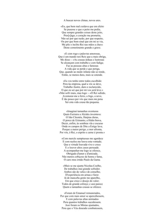 A buscar novos climas, novos ares.
«Eu, que bem mal cuidava que em efeito
Se pusesse o que o peito me pedia,
Que sempre grandes coisas deste jeito,
Pres[s]ago, o coração me prometia,
Não sei por que razão, por que respeito,
Ou por que bom sinal que em mi se via,
Me põe o ínclito Rei nas mãos a chave
Deste cometimento grande e grave.
«E com rogo e palavras amorosas,
Que é um mando nos Reis que a mais obriga,
Me disse: - «As cousas árduas e lustrosas
Se alcançam com trabalho e com fadiga;
Faz as pessoas altas e famosas
A vida que se perde e que periga,
Que, quando ao medo infame não se rende,
Então, se menos dura, mais se estende.
«Eu vos tenho entre todos escolhido
Pera üa empresa, qual a vós se deve,
Trabalho ilustre, duro e esclarecido,
O que eu sei que por mi vos será leve.»
«Não sofri mais, mas logo: - «Ó Rei subido,
Aventurar-me a ferro, a fogo, a neve,
É tão pouco por vós que mais me pena
Ser esta vida cousa tão pequena.
«Imaginai tamanhas aventuras
Quais Euristeu a Alcides inventava:
O lião Cleonéu, Harpias duras,
O porco de Erimanto, a Hidra brava,
Decer, enfim, às sombras vãs e escuras
Onde os campos de Dite a Estige lava;
Porque a maior perigo, a mor afronta,
Por vós, ó Rei, o esprito e carne é pronta.»
«Com mercês sumptuosas me agardece
E com razões me louva esta vontade;
Que a virtude louvada vive e crece
E o louvor altos casos persuade.
A acompanhar-me logo se oferece,
Obrigado d'amor e d'amizade,
Não menos cobiçoso de honra e fama,
O caro meu irmão Paulo da Gama.
«Mais se me ajunta Nicolau Coelho,
De trabalhos mui grande sofredor.
Ambos são de valia e de conselho,
D'experiência em armas e furor.
Já de manceba gente me aparelho,
Em que crece o desejo do valor;
Todos de grande esforço; e assi parece
Quem a tamanhas cousas se oferece.
«Foram de Emanuel remunerados,
Por que com mais amor se apercebessem,
E com palavras altas animados
Pera quantos trabalhos sucedessem.
Assi foram os Mínias ajuntados,
Pera que o Véu dourado combatessem,
 