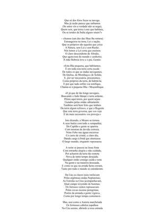 Que só dos feios focas se navega.
Mas já razão parece que saibamos
(Se entre vós a verdade não se nega),
Quem sois, que terra é esta que habitais,
Ou se tendes da Índia alguns sinais?»
- «Somos (um dos das Ilhas lhe tornou)
Estrangeiros na terra, Lei e nação;
Que os próprios são aqueles que criou
A Natura, sem Lei e sem Razão.
Nós temos a Lei certa que ensinou
O claro descendente de Abraão,
Que agora tem do mundo o senhorio;
A mãe Hebreia teve e o pai, Gentio.
«Esta Ilha pequena, que habitamos,
É em toda esta terra certa escala
De todos os que as ondas navegamos,
De Quíloa, de Mombaça e de Sofala;
E, por ser necessária, procuramos,
Como próprios da terra, de habitá-la;
E por que tudo enfim vos notifique,
Chama-se a pequena Ilha - Moçambique.
«E já que de tão longe navegais,
Buscando o Indo Idaspe e terra ardente,
Piloto aqui tereis, por quem sejais
Guiados pelas ondas sàbiamente.
Também será bem feito que tenhais
Da terra algum refresco, e que o Regente
Que esta terra governa, que vos veja
E do mais necessário vos proveja.»
Isto dizendo, o Mouro se tornou
A seus batéis com toda a companhia;
Do Capitão e gente se apartou
Com mostras de devida cortesia.
Nisto Febo nas águas encerrou
Co carro de cristal, o claro dia,
Dando cargo à Irmã que alumiasse
O largo mundo, enquanto repousasse.
A noite se passou na lassa frota
Com estranha alegria e não cuidada,
Por acharem da terra tão remota
Nova de tanto tempo desejada.
Qualquer então consigo cuida e nota
Na gente e na maneira desusada,
E como os que na errada Seita creram,
Tanto por todo o mundo se estenderam.
Da Lüa os claros raios rutilavam
Polas argênteas ondas Neptuninas;
As Estrelas os Céus acompanhavam,
Qual campo revestido de boninas;
Os furiosos ventos repousavam
Polas covas escuras peregrinas;
Porém da armada a gente vigiava,
Como por longo tempo costumava.
Mas, assi como a Aurora marchetada
Os fermosos cabelos espalhou
No Céu sereno, abrindo a roxa entrada
 
