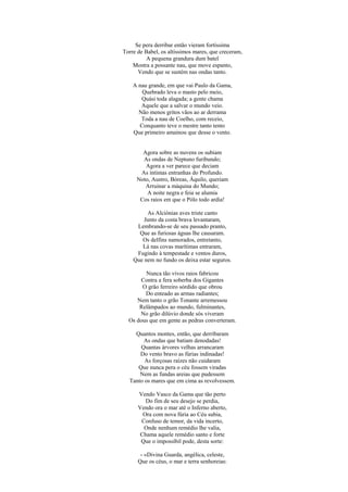 Se pera derribar então vieram fortíssima
Torre de Babel, os altíssimos mares, que creceram,
A pequena grandura dum batel
Mostra a possante nau, que move espanto,
Vendo que se sustém nas ondas tanto.
A nau grande, em que vai Paulo da Gama,
Quebrado leva o masto pelo meio,
Quási toda alagada; a gente chama
Aquele que a salvar o mundo veio.
Não menos gritos vãos ao ar derrama
Toda a nau de Coelho, com receio,
Conquanto teve o mestre tanto tento
Que primeiro amainou que desse o vento.
Agora sobre as nuvens os subiam
As ondas de Neptuno furibundo;
Agora a ver parece que deciam
As íntimas entranhas do Profundo.
Noto, Austro, Bóreas, Áquilo, queriam
Arruinar a máquina do Mundo;
A noite negra e feia se alumia
Cos raios em que o Pólo todo ardia!
As Alciónias aves triste canto
Junto da costa brava levantaram,
Lembrando-se de seu passado pranto,
Que as furiosas águas lhe causaram.
Os delfins namorados, entretanto,
Lá nas covas marítimas entraram,
Fugindo à tempestade e ventos duros,
Que nem no fundo os deixa estar seguros.
Nunca tão vivos raios fabricou
Contra a fera soberba dos Gigantes
O grão ferreiro sórdido que obrou
Do enteado as armas radiantes;
Nem tanto o grão Tonante arremessou
Relâmpados ao mundo, fulminantes,
No grão dilúvio donde sós viveram
Os dous que em gente as pedras converteram.
Quantos montes, então, que derribaram
As ondas que batiam denodadas!
Quantas árvores velhas arrancaram
Do vento bravo as fúrias indinadas!
As forçosas raízes não cuidaram
Que nunca pera o céu fossem viradas
Nem as fundas areias que pudessem
Tanto os mares que em cima as revolvessem.
Vendo Vasco da Gama que tão perto
Do fim de seu desejo se perdia,
Vendo ora o mar até o Inferno aberto,
Ora com nova fúria ao Céu subia,
Confuso de temor, da vida incerto,
Onde nenhum remédio lhe valia,
Chama aquele remédio santo e forte
Que o impossíbil pode, desta sorte:
- «Divina Guarda, angélica, celeste,
Que os céus, o mar e terra senhoreias:
 
