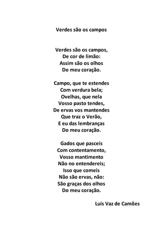 Verdes são os campos
Verdes são os campos,
De cor de limão:
Assim são os olhos
Do meu coração.
Campo, que te estendes
Com verdura bela;
Ovelhas, que nela
Vosso pasto tendes,
De ervas vos mantendes
Que traz o Verão,
E eu das lembranças
Do meu coração.
Gados que pasceis
Com contentamento,
Vosso mantimento
Não no entendereis;
Isso que comeis
Não são ervas, não:
São graças dos olhos
Do meu coração.
Luís Vaz de Camões
 