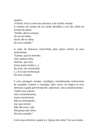 Análise:
1ª Parte: Inicia o tema da natureza e da mulher amada.
A verdura do campo de cor verde identifica a cor dos olhos da
amada do poeta.
“Verdes são os campos,
De cor de limão:
Assim são os olhos
Do meu coração.”
A visão da Natureza transmitida pelo poeta retrata os seus
sentimentos
“Campo, que te estendes
Com verdura bela;
Ovelhas, que nela
Vosso pasto tendes (…),
De ervas vos mantendes
(…) E eu das lembranças
Do meu coração.
È uma paisagem simples, nostálgica, manifestando sentimentos
de saudade, tristeza e nostalgia, bem como, de alegria (a erva
alimenta o gado permitindo-lhe sobreviver com contentamento).
“Gados que pasceis
Com contentamento,
Vosso mantimento
Não no entendereis;
Isso que comeis
Não são ervas, não:
São graças dos olhos
Do meu coração.”
A erva que alimenta o gado é a “graças dos olhos” da sua amada.
 