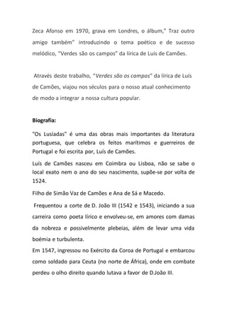 Zeca Afonso em 1970, grava em Londres, o álbum,” Traz outro
amigo também” introduzindo o tema poético e de sucesso
melódico, “Verdes são os campos” da lírica de Luís de Camões.
Através deste trabalho, “Verdes são os campos” da lírica de Luís
de Camões, viajou nos séculos para o nosso atual conhecimento
de modo a integrar a nossa cultura popular.
Biografia:
"Os Lusíadas" é uma das obras mais importantes da literatura
portuguesa, que celebra os feitos marítimos e guerreiros de
Portugal e foi escrita por, Luís de Camões.
Luís de Camões nasceu em Coimbra ou Lisboa, não se sabe o
local exato nem o ano do seu nascimento, supõe-se por volta de
1524.
Filho de Simão Vaz de Camões e Ana de Sá e Macedo.
Frequentou a corte de D. João III (1542 e 1543), iniciando a sua
carreira como poeta lírico e envolveu-se, em amores com damas
da nobreza e possivelmente plebeias, além de levar uma vida
boémia e turbulenta.
Em 1547, ingressou no Exército da Coroa de Portugal e embarcou
como soldado para Ceuta (no norte de África), onde em combate
perdeu o olho direito quando lutava a favor de D.João III.
 