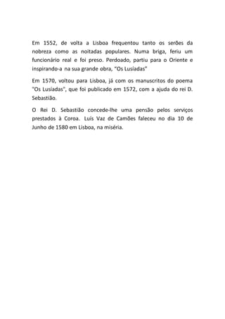 Em 1552, de volta a Lisboa frequentou tanto os serões da
nobreza como as noitadas populares. Numa briga, feriu um
funcionário real e foi preso. Perdoado, partiu para o Oriente e
inspirando-a na sua grande obra, “Os Lusíadas”
Em 1570, voltou para Lisboa, já com os manuscritos do poema
"Os Lusíadas", que foi publicado em 1572, com a ajuda do rei D.
Sebastião.
O Rei D. Sebastião concede-lhe uma pensão pelos serviços
prestados à Coroa. Luís Vaz de Camões faleceu no dia 10 de
Junho de 1580 em Lisboa, na miséria.
 