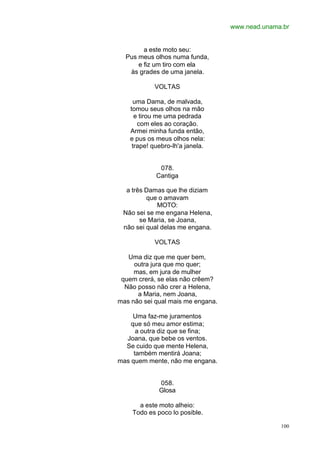 www.nead.unama.br
100
a este moto seu:
Pus meus olhos numa funda,
e fiz um tiro com ela
às grades de uma janela.
VOLTAS
uma Dama, de malvada,
tomou seus olhos na mão
e tirou me uma pedrada
com eles ao coração.
Armei minha funda então,
e pus os meus olhos nela:
trape! quebro-lh'a janela.
078.
Cantiga
a três Damas que lhe diziam
que o amavam
MOTO:
Não sei se me engana Helena,
se Maria, se Joana,
não sei qual delas me engana.
VOLTAS
Uma diz que me quer bem,
outra jura que mo quer;
mas, em jura de mulher
quem crerá, se elas não crêem?
Não posso não crer a Helena,
a Maria, nem Joana,
mas não sei qual mais me engana.
Uma faz-me juramentos
que só meu amor estima;
a outra diz que se fina;
Joana, que bebe os ventos.
Se cuido que mente Helena,
também mentirá Joana;
mas quem mente, não me engana.
058.
Glosa
a este moto alheio:
Todo es poco lo posible.
 