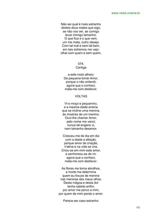 www.nead.unama.br
102
Não sei qual é mais estranho
destes dous males que sigo,
se não vos ver, se comigo
levar inimigo tamanho.
O que fica e o que vem,
um me mata, outro desejo.
Com tal mal e sem tal bem,
em tais extremos me vejo:
olhai com quem e sem quem,
074.
Cantiga
a este moto alheio:
De pequena tomei Amor,
porque o não entendi;
agora que o conheci,
mata-me com desfavor.
VOLTAS
Vi-o moço e pequenino,
e a mesma idade ensina
que se incline uma menina,
às mostras de um menino.
Ouvi-lhe chamar Amor,
pelo nome me venci;
nunca tal engano vi,
nem tamanho desamor.
Cresceu-me de dia em dia
com a idade a afeição,
porque amor de criação,
n'alma e na vida se cria.
Criou-se em mim este amor,
e senhoreou-se de mi:
agora que o conheci,
mata-me com desfavor.
As flores me torna abrolhos,
a morte me determina
quem eu trouxe de menina
nas meninas dos meus olhos.
Desta mágoa e desta dor
tenho sabido enfim,
por amor me perco a mim,
por quem de mim perde o amor.
Parece ser caso estranho
 