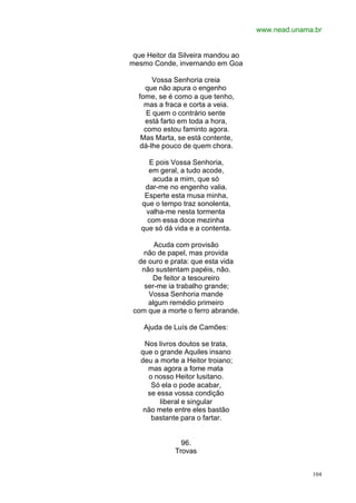 www.nead.unama.br
104
que Heitor da Silveira mandou ao
mesmo Conde, invernando em Goa
Vossa Senhoria creia
que não apura o engenho
fome, se é como a que tenho,
mas a fraca e corta a veia.
E quem o contrário sente
está farto em toda a hora,
como estou faminto agora.
Mas Marta, se está contente,
dá-lhe pouco de quem chora.
E pois Vossa Senhoria,
em geral, a tudo acode,
acuda a mim, que só
dar-me no engenho valia.
Esperte esta musa minha,
que o tempo traz sonolenta,
valha-me nesta tormenta
com essa doce mezinha
que só dá vida e a contenta.
Acuda com provisão
não de papel, mas provida
de ouro e prata: que esta vida
não sustentam papéis, não.
De feitor a tesoureiro
ser-me ia trabalho grande;
Vossa Senhoria mande
algum remédio primeiro
com que a morte o ferro abrande.
Ajuda de Luís de Camões:
Nos livros doutos se trata,
que o grande Aquiles insano
deu a morte a Heitor troiano;
mas agora a fome mata
o nosso Heitor lusitano.
Só ela o pode acabar,
se essa vossa condição
liberal e singular
não mete entre eles bastão
bastante para o fartar.
96.
Trovas
 