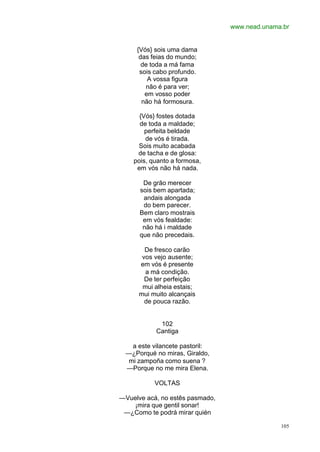 www.nead.unama.br
105
{Vós} sois uma dama
das feias do mundo;
de toda a má fama
sois cabo profundo.
A vossa figura
não é para ver;
em vosso poder
não há formosura.
{Vós} fostes dotada
de toda a maldade;
perfeita beldade
de vós é tirada.
Sois muito acabada
de tacha e de glosa:
pois, quanto a formosa,
em vós não há nada.
De grão merecer
sois bem apartada;
andais alongada
do bem parecer.
Bem claro mostrais
em vós fealdade:
não há i maldade
que não precedais.
De fresco carão
vos vejo ausente;
em vós é presente
a má condição.
De ter perfeição
mui alheia estais;
mui muito alcançais
de pouca razão.
102
Cantiga
a este vilancete pastoril:
—¿Porqué no miras, Giraldo,
mi zampoña como suena ?
—Porque no me mira Elena.
VOLTAS
—Vuelve acá, no estês pasmado,
¡mira que gentil sonar!
—¿Como te podrá mirar quién
 