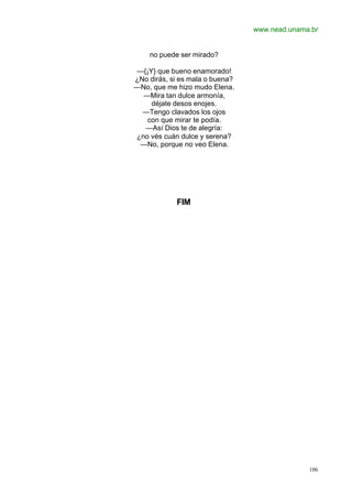 www.nead.unama.br
106
no puede ser mirado?
—{¡Y} que bueno enamorado!
¿No dirás, si es mala o buena?
—No, que me hizo mudo Elena.
—Mira tan dulce armonía,
déjate desos enojes.
—Tengo clavados los ojos
con que mirar te podía.
—Así Dios te de alegría:
¿no vés cuán dulce y serena?
—No, porque no veo Elena.
FIM
 