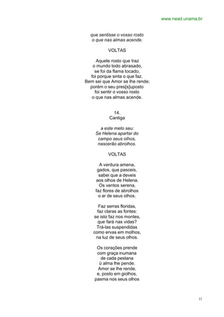 www.nead.unama.br
11
que sentisse o vosso rosto
o que nas almas acende.
VOLTAS
Aquele rosto que traz
o mundo todo abrasado,
se foi da flama tocado,
foi porque sinta o que faz.
Bem sei que Amor se lhe rende;
porém o seu pres[s]uposto
foi sentir o vosso rosto
o que nas almas acende.
14.
Cantiga
a este meto seu:
Se Helena apartar do
campo seus olhos,
nascerão abrolhos.
VOLTAS
A verdura amena,
gados, que pasceis,
sabei que a deveis
aos olhos de Helena.
Os ventos serena,
faz flores de abrolhos
o ar de seus olhos.
Faz serras floridas,
faz claras as fontes:
se isto faz nos montes,
que fará nas vidas?
Trá-las suspendidas
como ervas em molhos,
na luz de seus olhos.
Os corações prende
com graça inumana
de cada pestana
ü alma lhe pende.
Amor se lhe rende,
e, posto em giolhos,
pasma nos seus olhos
 