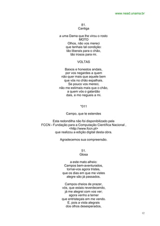 www.nead.unama.br
12
81.
Cantiga
a uma Dama que lhe virou o rosto
MOTO
Olhos, não vos mereci
que tenhais tal condição:
tão liberais para o chão,
tão irosos para mi.
VOLTAS
Baixos e honestos andais,
por vos negardes a quem
não quer mais que aquele bem
que vós no chão espalhais.
Se pouco vos mereci,
não me estimais mais que o chão,
a quem vós o galardão
dais, e mo negueis a mi.
*011
Campo, que te estendes
Esta redondilha não foi disponibilizado pela
FCCN - Fundação para a Computação Científica Nacional ,
<http://www.fccn.pt>
que realizou a edição digital desta obra.
Agradecemos sua compreensão.
51.
Glosa
a este mato alheio:
Campos bem-aventurados,
tornai-vos agora tristes,
que os dias em que me vistes
alegre são já passados.
Campos cheios de prazer,
vós, que estais reverdecendo,
já me alegrei com vos ver;
agora venho a temer
que entristeçais em me vendo.
E, pois a vista alegrais
dos olhos desesperados,
 