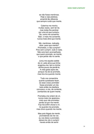 www.nead.unama.br
14
se não fosse mentirosa.
Hoje a vejo piedosa,
amanhã tão diferente
que sempre cuido que mente.
Caterina me mentiu
muitas vezes, sem ter lei,
mas todas lhe perdoei
por uma só que cumpriu.
Se, como me consentiu
falar, o mais me consente,
nunca mais direi que mente.
Má, mentirosa, malvada,
dizei: para que mentis?
Prometeis, e não cumpris?
Pois sem cumprir, tudo é nada.
Não sois bem aconselhada;
que quem promete, se mente,
o que perde não no sente.
Jurou-me aquela cadela
de vir, pela alma que tinha;
enganou-me; tem a minha;
dá-lhe pouco de perdê-la.
A vida gasto após ela,
porque ma dá se promete,
mas tira-ma quando mente.
Tudo vos consentiria
quanto quisésseis fazer,
se esse vosso prometer
fosse prometer um dia
todo então me desfaria
convosco; e vós, de contente,
zombaríeis de quem mente.
Prometeu-me ontem de vir,
nunca mais me apareceu;
creio que não prometeu
senão só por me mentir.
Faz-me enfim chorar e rir;
rio quando me promete,
mas choro quando me mente.
Mas pois folgais de mentir,
prometendo de me ver,
eu vos deixo o prometer,
deixai-me vós o cumprir:
haveis então de sentir
 