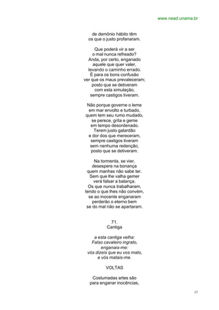 www.nead.unama.br
17
de demônio hábito têm
os que o justo profanaram.
Que poderá vir a ser
o mal nunca refreado?
Anda, por certo, enganado
aquele que quer valer,
levando o caminho errado.
É para os bons confusão
ver que os maus prevaleceram;
posto que se detiveram
com esta simulação,
sempre castigos tiveram.
Não porque governe o leme
em mar envolto e turbado,
quem tem seu rumo mudado,
se perece, grita e geme
em tempo desordenado.
Terem justo galardão
e dor dos que mereceram,
sempre castigos tiveram
sem nenhuma redenção,
posto que se detiveram.
Na tormenta, se vier,
desespere na bonança
quem manhas não sabe ter.
Sem que lhe valha gemer
verá falsar a balança.
Os que nunca trabalharam,
tendo o que lhes não convém,
se ao inocente enganaram
perderão o eterno bem
se do mal não se apartaram.
71.
Cantiga
a esta cantiga velha:
Falso cavaleiro ingrato,
enganais-me:
vós dizeis que eu vos mato,
e vós matais-me.
VOLTAS
Costumadas artes são
para enganar inocências,
 