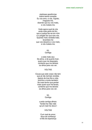 www.nead.unama.br
18
piedosas aparências
sobre isento coração.
Eu vos amo, e vós, ingrato,
magoais-me,
dizendo que eu vos mato,
e vós matais-me.
Vede agora qual de nós
anda mais perto do fim,
que a justiça faz-se em mim
e o pregão diz que sois vós.
Quando mais verdade trato,
levantais-me
que vos desamo e vos mato,
e vós matais-me.
63.
Cantiga
a este mato seu:
Da alma, e de quanto tiver,
quero que me despojeis,
contanto que me deixeis
os olhos para vos ver.
VOLTAS
Cousa que este corpo não tem
que já não tenhais rendida;
depois de tirar-lhe a vida,
tirai-lhe a morte também.
Se mais tenho que perder
mais quero que me leveis,
contento que me deixeis
os olhos para vos ver.
93.
Cantiga
a esta cantiga alheia:
Tende-me mão nele
qu'um real me deve I
VOLTAS
Cum real de amor,
dous de confiança
e três de esperança
 