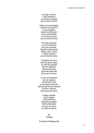 www.nead.unama.br
19
me foge o tremor.
Falso desamor
se encerra naquele
qu'um real me deve.
Pediu-mo emprestado,
não lhe quis penhor;
é mau pagador,
tendo-mo aferrado.
Cum cordel atado,
ao Tronco se leve,
qu'um real me deve.
Por esta travessa
se vai acolhendo;
ei-lo vai correndo,
fugindo a grã pressa.
Nesta mão e nessa
o falso s'atreve,
qu'um real me deve.
Comprou-me amor
sem lhe fazer preço:
eu não lhe mereço
dar-me desfavor.
Dá-me tanta dor
que ando após ele
pelo que me deve.
Eu de cá bradando,
ele vai fugindo;
ele sempre rindo,
eu sempre chorando.
{El} de quando em quando
no amor s'atreve,
como que não deve.
A falar verdade,
ele já pagou;
mas inda ficou
devendo ametade.
Minha liberdade
é a que me deve:
só nela se atreve.
26.
Cantiga
à tenção de Miraguarda
 