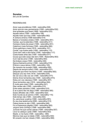www.nead.unama.br
2
Sonetos
de Luís de Camões
REDONDILHAS
Amor cuja providência (1595 - redondilha 038)
Amor que em meu pensamento (1595 - redondilha 032)
Ana quisestes que fosse (1668 - redondilha 033)
Aquela cativa (1595 – redondilha 106)
Aquele rosto que traz (1595 - redondilha 062)
A verdura amena (1598 redondilha 014)
Baixos e honestos andais (1595 - redondilha 081)
Campo, que te estendes (1598 - redondilha 011)
Campos cheios de prazer (1595 - redondilha 051)
Caterina é mais formosa (1595 - redondilha 060)
Cinco galinhas e meia (1616 - redondilha 101)
Conde, cujo ilustre peito (1595 - redondilha 112)
Corre sem vela e sem leme (1595 - redondilha 117)
Costumadas artes são (1595 - redondilha 071)
Cousa que este corpo não tem (1595 - Redondilha 063)
Cum real de amor (1598 - redondilha 093)
Da lindeza vossa (1595 - redondilha 026)
Dama d'estranho primor (1595 - redondilha 015)
D'Amor e seus danos (1595 - redondilha 105)
De maneira me sucede (1668 - redondilha 056)
Depois de sempre sofrer (1595 - redondilha 031)
Después que Amor me formo (1595 - redondilha 083)
Desque una vez miré (1616 - redondilha 035)
De ver-vos a não vos ver (1595 - redondilha 077)
Dióme Amor tormentos dos (1595 - redondilha 073)
Dotou em vos natureza (1595 - redondilha 007)
Dous tormentos vejo (1616 - redondilhas 004)
É muito pera notar (1595 - redondilha 041)
Eles verdes são (1595 – redondilha 012)
Entre estes penedos (1598 - redondilha 010)
E se a pena não me atiça (1598 - redondilha 085)
Esses alfinetes vão (1595 - redondilha 022)
Este mundo es el camino (1595 - redondilha 115)
Este tempo vão (1595 – redondilha 002)
Eu, pera levar a palma (1668 - redondilha 091)
Eu sou boa testemunha (l595 - redondilha 013)
Falsos loores os dán (1595 - redondilha 048)
Foi a Esperança julgada (1595 - redondilha 065)
Ja'gora certo conheço (1598 - redondilha 088)
Juravas-me que outras cabras (1598 - redondilha 057)
Leva na cabeça o pote (1668 - redondilha 053)
Madre. si me fuere (1595 - redondilha - 089)
Menina mais que na idade (1595 - redondilha 040)
Mi corazón me han robado (1595 - redondilha 068)
 