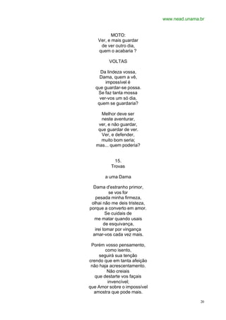 www.nead.unama.br
20
MOTO:
Ver, e mais guardar
de ver outro dia,
quem o acabaria ?
VOLTAS
Da lindeza vossa,
Dama, quem a vê,
impossível é
que guardar-se possa.
Se faz tanta mossa
ver-vos um só dia,
quem se guardaria?
Melhor deve ser
neste aventurar,
ver, e não guardar,
que guardar de ver.
Ver, e defender,
muito bom seria;
mas... quem poderia?
15.
Trovas
a uma Dama
Dama d'estranho primor,
se vos for
pesada minha firmeza,
olhai não me deis tristeza,
porque a converto em amor.
Se cuidais de
me matar quando usais
de esquivança,
irei tomar por vingança
amar-vos cada vez mais.
Porém vosso pensamento,
como isento,
seguirá sua tenção
crendo que em tanta afeição
não haja acrescentamento.
Não creiais
que destarte vos façais
invencível;
que Amor sobre o impossível
amostra que pode mais.
 