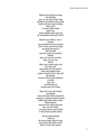 www.nead.unama.br
21
Mas já da tenção que sigo
me desdigo;
que, se há tanto poder nele
também vós podeis mais qu'ele
neste mal que usais comigo.
Mas se for
o vosso poder maior
entre nós,
quem poderá mais que vós
se vós podeis mais que Amor?
Depois que, Dama, vos vi,
entendi
que perdera Amor seu preço;
pois o favor que lhe eu peço
vos pede ele para si.
Nem duvido
que não pode, de sentido,
resistir;
pois, em vez de vos ferir,
ficou, de vos ver,
ferido.
Mas, pois vossa vista e tal
em meu mal,
que posso de vós querer?
Que mal poderei valer
onde o mesmo Amor não vai?
Se atentar,
nenhum bem posso esperar;
e oxalá
Que vos
a lembrasse já,
sequer para me matar.
Mas nem com isto creiais
que façais
meus serviços mais pequenos;
porqu'eu, quando espero menos,
sabei que então quero mais.
Nada espero,
mas de mim crede este fero
que, em ser vosso,
vos quero tudo o que posso
e não posso quanto quero.
Só por esta fantasia
merecia
de meus males algum fruito;
que ainda não quero muito
para o muito que queria.
 