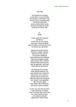 www.nead.unama.br
23
VOLTAS
De maneira me sucede
o que temo, e o que desejo,
que sempre o que temo, vejo,
nunca o que a vontade pede.
Tenho tão oferecida
alma e vida a toda a sorte
que isso me dera da morte
como já me dá da vida.
31.
Glosa
a este moto de Francisco
de Morais:
Triste vida se me ordena,
pois quer vossa condição
que os males, que dais por pena,
me fiquem por galardão,
Depois de sempre sofrer,
Senhora, vossas cruezas,
apesar de meu querer,
me quereis satisfazer
meus serviços com tristezas.
Mas pois embalde resiste
quem vossa vista condena,
prestes estou para a pena,
que, de galardão, tão triste,
triste vida se me ordena.
De contente do mal meu
a tão grande extremo vim,
que consinto em minha fim:
assim que, vos e mais eu,
ambos somos contra mim.
Mas que sofra meu tormento
sem querer mais galardão,
não é fora de razão
que queria meu sofrimento,
pois quer vossa condição.
O mel, que vós dais por bem,
esse, Senhora, é mortal;
que o mal que dais como mal,
em muito menos se tem,
por costume natural.
Mas porém nesta vitória,
 