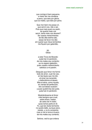 www.nead.unama.br
24
que comigo é bem pequena,
a maior dor me condena
a pena, que dais por glória,
que os males, que dais por pena.
Que mor bem me possa vir,
que servir-vos, não o sei.
Pois que mais quero eu pedir,
se quanto mais vos
servir, tanto mais vos deverei?
Se vossos merecimentos
de tão alta estima são,
assaz de favor me dão
em querer que meus tormentos
me fiquem por galardão.
83.
Glosa
a esta Trova de Boscão:
Justa fué mi perdición,
de mis males soy contento;
ya no espero galardón,
pues vuestro merecimiento
satistizo a mi pasiôn.
Después que Amor me formó
todo de amor, cual me veo,
en las leyes que me dió,
el mirar me consintió,
y defendióme el deseo.
Mas el alma, como injusta,
en viendo tal perfección,
dió a al deseo ocasión:
y pues quebré ley tan justa,
justa fué mi perdición.
Mostrándoseme el Amor
más benigno que cruel,
sobre tirano, traidor,
de celos de mi dolor,
quiso tomar parte en él.
Yo, que tan dulce tormento
no quieto dallo, aunque peco,
resisto, y no lo consiento;
mas si me lo toma á trueco,
de mis males soy contento.
Señora, ved lo que ordena
 