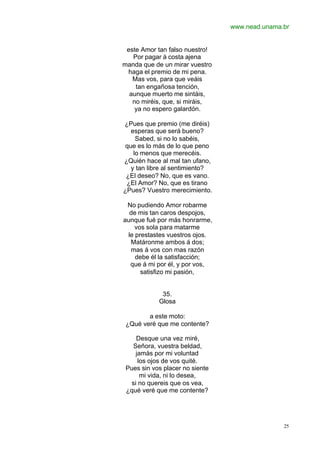 www.nead.unama.br
25
este Amor tan falso nuestro!
Por pagar á costa ajena
manda que de un mirar vuestro
haga el premio de mi pena.
Mas vos, para que veáis
tan engañosa tención,
aunque muerto me sintáis,
no miréis, que, si miráis,
ya no espero galardón.
¿Pues que premio (me diréis)
esperas que será bueno?
Sabed, si no lo sabéis,
que es lo más de lo que peno
lo menos que merecéis.
¿Quién hace al mal tan ufano,
y tan libre al sentimiento?
¿El deseo? No, que es vano.
¿El Amor? No, que es tirano
¿Pues? Vuestro merecimiento.
No pudiendo Amor robarme
de mis tan caros despojos,
aunque fué por más honrarme,
vos sola para matarme
le prestastes vuestros ojos.
Matáronme ambos á dos;
mas á vos con mas razón
debe él la satisfacción;
que á mi por él, y por vos,
satisfizo mi pasión,
35.
Glosa
a este moto:
¿Qué veré que me contente?
Desque una vez miré,
Señora, vuestra beldad,
jamás por mi voluntad
los ojos de vos quité.
Pues sin vos placer no siente
mi vida, ni lo desea,
si no quereis que os vea,
¿qué veré que me contente?
 