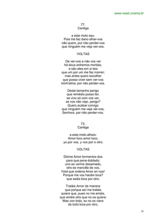 www.nead.unama.br
26
77.
Cantiga
a este moto seu:
Pois me faz dano olhar-vos
não quero, por não perder-vos
que ninguém me veja ver-vos.
VOLTAS
De ver-vos a não vos ver
há dous extremos mortais;
e são eles em si tais
que um por um me faz morrer;
mas antes quero escolher
que possa viver sem ver-vos
minh'alma, por não perder-vos.
Deste tamanho perigo
que remédio posso ter,
se vivo só com vos ver,
se vos não vejo, perigo?
Quero acabar comigo
que ninguém me veja ver-vos,
Senhora, por não perder-vos.
73.
Cantiga
a este moto alheio:
Amor loco amor loco,
yo por vos, y vos por o otro.
VOLTAS
Dióme Amor tormentos dos
para que pene doblado:
uno es verme desamado,
otro es mancilla de vos.
!Ved que ordena Amor en nos!
Porque me vos hacéis loca?
que seáis loca por otro.
Tratáis Amor de manera
que porque así me tratáis
quiere que, pues no me amáis,
que améis otro que no os quiera.
Mas con todo, so no os viera
de todo loca por otro,
 
