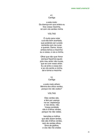 www.nead.unama.br
28
41.
Cantiga
a este moto:
Da doença em que ardeis eu
fora vossa mezinha,
só com vós serdes minha
VOLTAS
É muito para notar
cura tão bem acertada,
que podereis ser curada
somente com me curar.
e quereis, Dama, trocar,
ambos temos a mezinha:
eu a vossa, e vos a minha.
Olhai que não quer Amor
(porque fiquemos iguais
pois meu ardor não curais,
que se cure vosso ardor.
Eu cá sinto a vossa dor;
e se vós sentis a minha,
dai e tomai a mezinha
12.
Cantiga
a este mato alheio:
Menina dos olhos verdes,
porque me não vedes?
VOLTAS
Eles verdes são,
e têm por usança
na cor, esperança
e nas obras, não.
Vossa condição
não é d'olhos verdes,
porque me não vedes.
Isenções a molhos
que eles dizem terdes,
não são d'olhos verdes,
nem de verdes olhos.
Sirvo de giolhos,
e vós não me credes
 