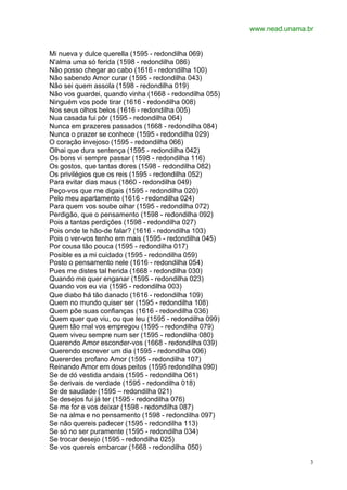 www.nead.unama.br
3
Mi nueva y dulce querella (1595 - redondilha 069)
N'alma uma só ferida (1598 - redondilha 086)
Não posso chegar ao cabo (1616 - redondilha 100)
Não sabendo Amor curar (1595 - redondilha 043)
Não sei quem assola (1598 - redondilha 019)
Não vos guardei, quando vinha (1668 - redondilha 055)
Ninguém vos pode tirar (1616 - redondilha 008)
Nos seus olhos belos (1616 - redondilha 005)
Nua casada fui pôr (1595 - redondilha 064)
Nunca em prazeres passados (1668 - redondilha 084)
Nunca o prazer se conhece (1595 - redondilha 029)
O coração invejoso (1595 - redondilha 066)
Olhai que dura sentença (1595 - redondilha 042)
Os bons vi sempre passar (1598 - redondilha 116)
Os gostos, que tantas dores (1598 - redondilha 082)
Os privilégios que os reis (1595 - redondilha 052)
Para evitar dias maus (1860 - redondilha 049)
Peço-vos que me digais (1595 - redondilha 020)
Pelo meu apartamento (1616 - redondilha 024)
Para quem vos soube olhar (1595 - redondilha 072)
Perdigão, que o pensamento (1598 - redondilha 092)
Pois a tantas perdições (1598 - redondilha 027)
Pois onde te hão-de falar? (1616 - redondilha 103)
Pois o ver-vos tenho em mais (1595 - redondilha 045)
Por cousa tão pouca (1595 - redondilha 017)
Posible es a mi cuidado (1595 - redondilha 059)
Posto o pensamento nele (1616 - redondilha 054)
Pues me distes tal herida (1668 - redondilha 030)
Quando me quer enganar (1595 - redondilha 023)
Quando vos eu via (1595 - redondilha 003)
Que diabo há tão danado (1616 - redondilha 109)
Quem no mundo quiser ser (1595 - redondilha 108)
Quem põe suas confianças (1616 - redondilha 036)
Quem quer que viu, ou que leu (1595 - redondilha 099)
Quem tão mal vos empregou (1595 - redondilha 079)
Quem viveu sempre num ser (1595 - redondilha 080)
Querendo Amor esconder-vos (1668 - redondilha 039)
Querendo escrever um dia (1595 - redondilha 006)
Quererdes profano Amor (1595 - redondilha 107)
Reinando Amor em dous peitos (1595 redondilha 090)
Se de dó vestida andais (1595 - redondilha 061)
Se derivais de verdade (1595 - redondilha 018)
Se de saudade (1595 – redondilha 021)
Se desejos fui já ter (1595 - redondilha 076)
Se me for e vos deixar (1598 - redondilha 087)
Se na alma e no pensamento (1598 - redondilha 097)
Se não quereis padecer (1595 - redondilha 113)
Se só no ser puramente (1595 - redondilha 034)
Se trocar desejo (1595 - redondilha 025)
Se vos quereis embarcar (1668 - redondilha 050)
 