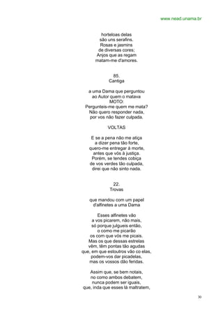 www.nead.unama.br
30
horteloas delas
são uns serafins.
Rosas e jasmins
de diversas cores;
Anjos que as regam
matam-me d'amores.
85.
Cantiga
a uma Dama que perguntou
ao Autor quem o matava
MOTO:
Pergunteis-me quem me mata?
Não quero responder nada,
por vos não fazer culpada.
VOLTAS
E se a pena não me atiça
a dizer pena tão forte,
quero-me entregar à morte,
antes que vós à justiça.
Porém, se tendes cobiça
de vos verdes tão culpada,
direi que não sinto nada.
22.
Trovas
que mandou com um papel
d'alfinetes a uma Dama
Esses alfinetes vão
a vos picarem, não mais,
só porque julgueis então,
o como me picarão
os com que vós me picais.
Mas os que dessas estrelas
vêm, têm pontas tão agudas
que, em que estoutros vão co elas,
podem-vos dar picadelas,
mas os vossos dão feridas.
Assim que, se bem notais,
no como ambos debatem,
nunca podem ser iguais,
que, inda que esses lá maltratem,
 