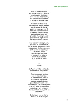 www.nead.unama.br
31
estes cá maltratam mais.
Porém, já que Amor consente
em piques tão desiguais,
onde vós sois mais valente,
eu, Senhora, sou contente
do que vos contentar mais.
Venham os alfinetes cá
desses olhos, porque acertem
donde acerto já não há;
porém os meus que vão lá,
só quero que vos apertem.
E deixando o mais passado,
fazei que este papel seja
pregado, digo, empregado,
porque do seu agasalhado
eu mesmo lhe tenho inveja.
E se eles em vós se pregam,
por força os hei-de invejar,
não só porque bem se empregam,
mas porque, Senhora, chegam
onde eu não posso chegar.
Lá vão e lá ficarão
adonde continuamente
a par de si vos terão; e
enfim, lá vos picarão,
eu cá picarei no dente.
115.
Trovas
do Autor, na Índia, conhecidas
pelo nome de «Disparates»
Este mundo es el camino
adó ay ducientos vaus
ou por onde bons e maus
todos somos del menino.
Mas os maus são de teor
que, dês que mudam a cor,
chamam logo a el-Rei compadre;
e, enfim, dejalhos, mi madre,
que sempre tem um sabor
de «Quem torto naeo, tarde se
[endireita».
Deixai a um que se abone,
diz logo de muito sengo:
 