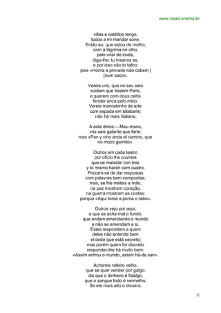 www.nead.unama.br
32
villas e castillos tengo,
todos a mi mandar sone.
Então eu, que estou de molho,
com a lágrima no olho,
pelo virar do invés,
digo-lhe: tu insanos es,
e por isso não to talho:
pois «Honra e proveito não cabem |
[num saco».
Vereis uns, que no seu seio
cuidam que trazem Paris,
e querem com dous ceitis
fender anca pelo meio.
Vereis mancebinho de arte
com espada em talabarte;
não há mais Italiano.
A este direis:—Meu mano,
vós sais galante que farte:
mas «Pan y vino anda el camino, que
no mozo garrido».
Outros em cada teatro
por ofício lhe ouvireis
que se matarán con tres
y lo mismo harán com cuatro.
Prezam-se de dar respostas
com palavras bem compostas;
mas, se lhe meteis a mão,
na paz mostram coração,
na guerra mostram as costas:
porque «Aqui torce a porca o rabo».
Outros vejo por aqui,
a que se acha mal o fundo,
que andam emendando o mundo
e não se emendam a si.
Estes respondem a quem
deles não entende bem
el dolor que está secreto;
mas porém quem for discreto
responder-lhe há muito bem:
«Assim entrou o mundo, assim há-de sair».
Achareis rafeiro velho,
que se quer vender por galgo:
diz que o dinheiro é fidalgo,
que o sangue todo é vermelho.
Se ele mais alto o dissera,
 