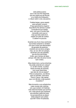 www.nead.unama.br
33
este pelote pusera;
que o seu eco lhe responda,
que seu padre era de Ronda,
y su madre de Antequera
e «Quer cobrir o céu cüa joeira».
Fraldas largas, grave aspeto
para senador romano.
Õ que grandíssimo engano!
Que Momo lhe abrisse o peito!
Consciência que sobeja,
siso, com que o mundo reja,
mansidão outro que si;
mas que lobo está em ti,
metido em pele de ovelha!
E sabem-no poucos.
Guardai-vos d'uns meus senhores,
que ainda compram e vendem;
uns que é certo que descendem
da geração de pastores;
mostram-se-vos bons amigos,
mas, se vos vêm em perigos,
escarram-vos nas paredes;
que de fora dormirdes,
irmão, que é tempo de figos;
porque «De rabo de porco nunca
bom virote».
[Que dizeis duns, qu'as entranhas
lhe estão ardendo em cobiça?
E, se têm mando, a justiça
fazem de teias de aranhas,
com suas hipocrisias
que são de vós as espias?
Para os pequenos, uns Neros;
para os grandes, tudo feros.
Pois tu, parvo, não sabias
que «Lá vão leis, onde querem
cruzados»?
Mas tornando a uns enfadonhos
cujas cousas são notórias;
uns, que contam mil histórias
mais desmanchadas que sonhos;
uns, mais parvos que zamboas,
que estudam palavras boas,
[a que ignorância os atiça;]
estes paguem por justiça,
que têm morto mil pessoas,
 