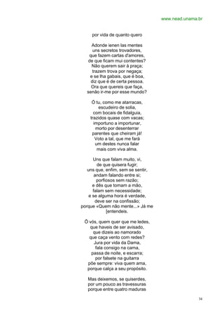 www.nead.unama.br
34
por vida de quanto quero
Adonde ienen las mentes
uns secretos trovadores,
que fazem cartas d'amores,
de que ficam mui contentes?
Não querem sair à praça;
trazem trova por negaça;
e se lha gabais, que é boa,
diz que é de certa pessoa.
Ora que quereis que faça,
senão ir-me por esse mundo?
Ó tu, como me atarracas,
escudeiro de solia,
com bocais de fidalguia,
trazidos quase com vacas;
importuno a importunar,
morto por desenterrar
parentes que cheiram já!
Voto a tal, que me fará
um destes nunca falar
mais com viva alma.
Uns que falam muito, vi,
de que quisera fugir;
uns que, enfim, sem se sentir,
andam falando entre si;
porfiosos sem razão;
e dês que tomam a mão,
falam sem necessidade;
e se alguma hora é verdade,
deve ser na confissão;
porque «Quem não mente...» Já me
[entendeis.
Õ vós, quem quer que me ledes,
que haveis de ser avisado,
que dizeis ao namorado
que caça vento com redes?
Jura por vida da Dama,
fala consigo na cama,
passa de noite, e escarra;
por falsete na guitarra
põe sempre: viva quem ama,
porque calça a seu propósito.
Mas deixemos, se quiserdes,
por um pouco as travessuras
porque entre quatro maduras
 