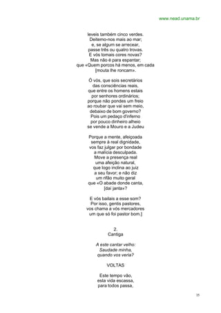 www.nead.unama.br
35
leveis também cinco verdes.
Deitemo-nos mais ao mar;
e, se algum se arrecear,
passe três ou quatro trovas.
E vós tomais cores novas?
Mas não é para espantar;
que «Quem porcos há menos, em cada
[mouta lhe roncam».
Ó vós, que sois secretários
das consciências reais,
que entre os homens estais
por senhores ordinários;
porque não pondes um freio
ao roubar que vai sem meio,
debaixo de bom governo?
Pois um pedaço d'inferno
por pouco dinheiro alheio
se vende a Mouro e a Judeu
Porque a mente, afeiçoada
sempre à real dignidade,
vos faz julgar por bondade
a malícia desculpada.
Move a presença real
uma afeição natural,
que logo inclina ao juiz
a seu favor; e não diz
um rifão muito geral
que «O abade donde canta,
[daí janta»?
E vós bailais a esse som?
Por isso, gentis pastores,
vos chama a vós mercadores
um que só foi pastor bom.]
2.
Cantiga
A este cantar velho:
Saudade minha,
quando vos veria?
VOLTAS
Este tempo vão,
esta vida escassa,
para todos passa,
 