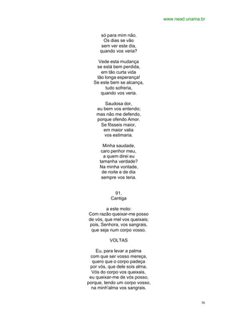 www.nead.unama.br
36
só para mim não.
Os dias se vão
sem ver este dia,
quando vos veria?
Vede esta mudança
se está bem perdida,
em tão curta vida
tão longa esperança!
Se este bem se alcança,
tudo sofreria,
quando vos veria.
Saudosa dor,
eu bem vos entendo;
mas não me defendo,
porque ofendo Amor.
Se fôsseis maior,
em maior valia
vos estimaria.
Minha saudade,
caro penhor meu,
a quem direi eu
tamanha verdade?
Na minha vontade,
de noite e de dia
sempre vos teria.
91.
Cantiga
a este moto:
Com razão queixar-me posso
de vós, que mel vos queixais;
pois, Senhora, vos sangrais,
que seja num corpo vosso.
VOLTAS
Eu, para levar a palma
com que ser vosso mereça,
quero que o corpo padeça
por vós, que dele sois alma.
Vós do corpo vos queixais,
eu queixar-me de vós posso,
porque, tendo um corpo vosso,
na minh'alma vos sangrais.
 