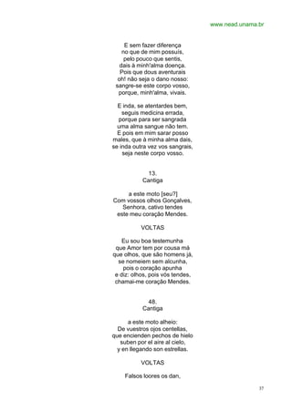 www.nead.unama.br
37
E sem fazer diferença
no que de mim possuís,
pelo pouco que sentis,
dais à minh'alma doença.
Pois que dous aventurais
oh! não seja o dano nosso:
sangre-se este corpo vosso,
porque, minh'alma, vivais.
E inda, se atentardes bem,
seguis medicina errada,
porque para ser sangrada
uma alma sangue não tem.
E pois em mim sarar posso
males, que à minha alma dais,
se inda outra vez vos sangrais,
seja neste corpo vosso.
13.
Cantiga
a este moto [seu?]
Com vossos olhos Gonçalves,
Senhora, cativo tendes
este meu coração Mendes.
VOLTAS
Eu sou boa testemunha
que Amor tem por cousa má
que olhos, que são homens já,
se nomeiem sem alcunha,
pois o coração apunha
e diz: olhos, pois vós tendes,
chamai-me coração Mendes.
48.
Cantiga
a este moto alheio:
De vuestros ojos centellas,
que encienden pechos de hielo
suben por el aire al cielo,
y en llegando son estrellas.
VOLTAS
Falsos loores os dan,
 