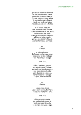 www.nead.unama.br
38
que essas centellas tan raras
no son nel cielo más claras
que en los ojos donde están.
Porque cuando miro en ellas
de como alumbran el suelo
no sé que serán nel cielo;
mas sé que acá son estrellas.
Ni se puede presumir
que al cielo suban, Senora,
que la lumbre que en vos mora
no tiene más que subir;
mas pienso que dán querellas
a Dios nel octavo cielo,
porque son acá en el suelo,
dos tan hermosas estrellas.
65.
Cantiga
a este mato seu:
Enforquei minha esperança;
mas Amor foi tão madraço
que lhe cortou o baraço.
VOLTAS
Foi a Esperança julgada
por sentença da Ventura,
que, pois me teve à pendura,
que fosse dependurada.
Vem Cupido co a espada,
corta-lhe cerco o baraço.
Cupido, foste madraço!
88.
Cantiga
a este moto alheio
Vosso bem querer, Senhora:
vosso mal melhor me fora.
VOLTAS
Já'gora certo conheço
ser melhor todo tormento
onde o arrependimento
se compra por justo preço.
 